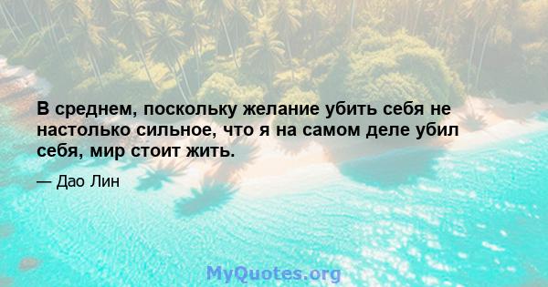 В среднем, поскольку желание убить себя не настолько сильное, что я на самом деле убил себя, мир стоит жить.