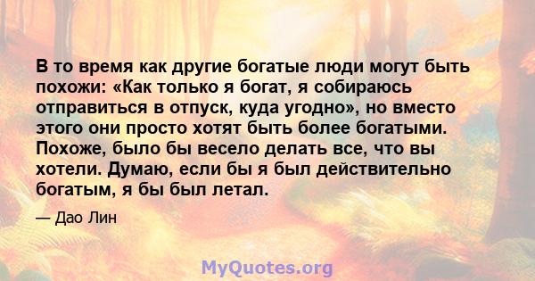 В то время как другие богатые люди могут быть похожи: «Как только я богат, я собираюсь отправиться в отпуск, куда угодно», но вместо этого они просто хотят быть более богатыми. Похоже, было бы весело делать все, что вы