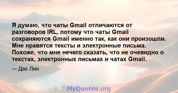 Я думаю, что чаты Gmail отличаются от разговоров IRL, потому что чаты Gmail сохраняются Gmail именно так, как они произошли. Мне нравятся тексты и электронные письма. Похоже, что мне нечего сказать, что не очевидно о