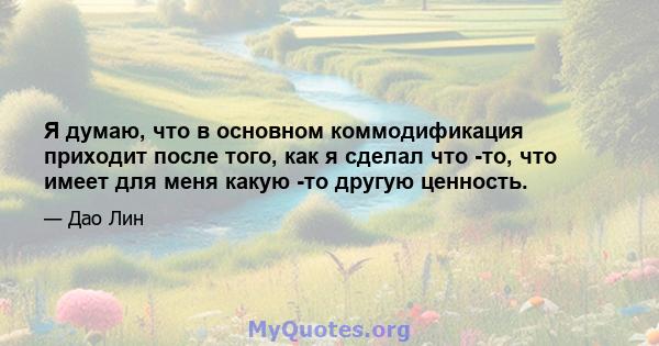 Я думаю, что в основном коммодификация приходит после того, как я сделал что -то, что имеет для меня какую -то другую ценность.