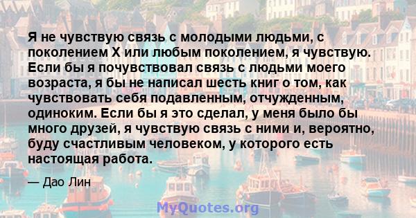 Я не чувствую связь с молодыми людьми, с поколением X или любым поколением, я чувствую. Если бы я почувствовал связь с людьми моего возраста, я бы не написал шесть книг о том, как чувствовать себя подавленным,