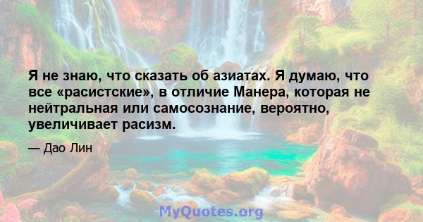 Я не знаю, что сказать об азиатах. Я думаю, что все «расистские», в отличие Манера, которая не нейтральная или самосознание, вероятно, увеличивает расизм.