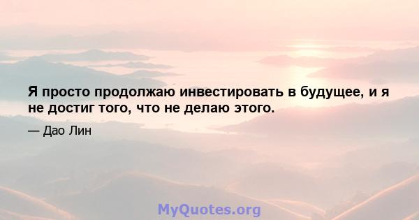 Я просто продолжаю инвестировать в будущее, и я не достиг того, что не делаю этого.