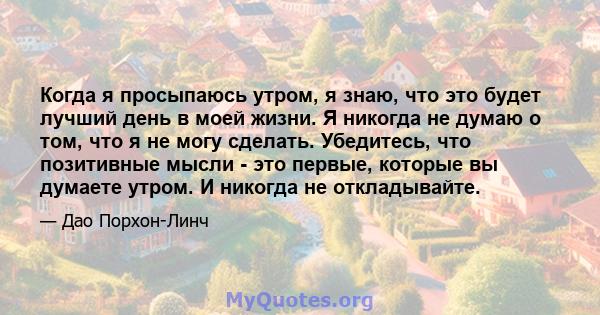 Когда я просыпаюсь утром, я знаю, что это будет лучший день в моей жизни. Я никогда не думаю о том, что я не могу сделать. Убедитесь, что позитивные мысли - это первые, которые вы думаете утром. И никогда не