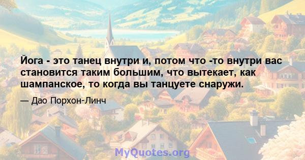 Йога - это танец внутри и, потом что -то внутри вас становится таким большим, что вытекает, как шампанское, то когда вы танцуете снаружи.