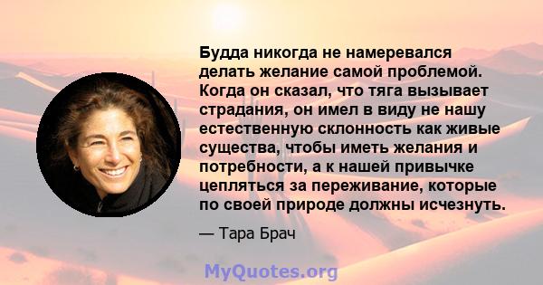 Будда никогда не намеревался делать желание самой проблемой. Когда он сказал, что тяга вызывает страдания, он имел в виду не нашу естественную склонность как живые существа, чтобы иметь желания и потребности, а к нашей