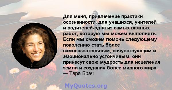 Для меня, привлечение практики осознанности, для учащихся, учителей и родителей-одна из самых важных работ, которую мы можем выполнять. Если мы сможем помочь следующему поколению стать более самосознательным,