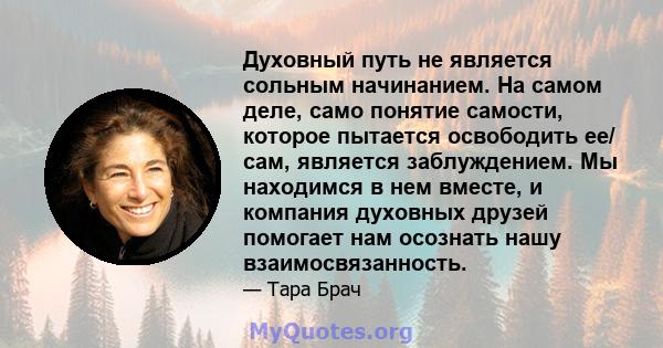 Духовный путь не является сольным начинанием. На самом деле, само понятие самости, которое пытается освободить ее/ сам, является заблуждением. Мы находимся в нем вместе, и компания духовных друзей помогает нам осознать