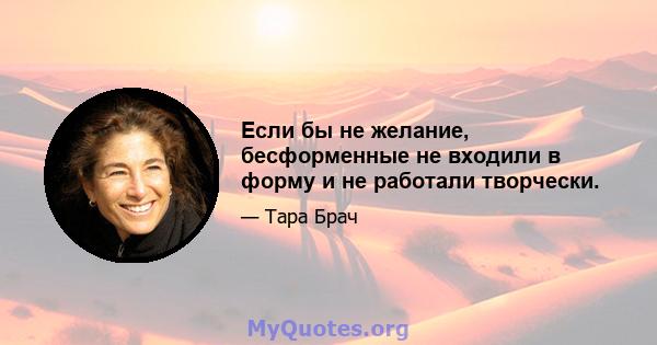 Если бы не желание, бесформенные не входили в форму и не работали творчески.