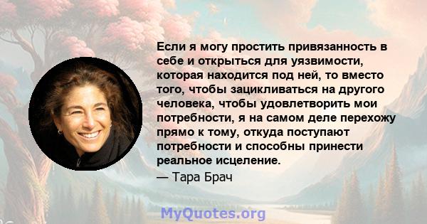 Если я могу простить привязанность в себе и открыться для уязвимости, которая находится под ней, то вместо того, чтобы зацикливаться на другого человека, чтобы удовлетворить мои потребности, я на самом деле перехожу