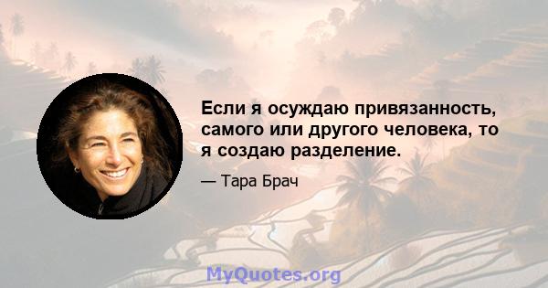 Если я осуждаю привязанность, самого или другого человека, то я создаю разделение.