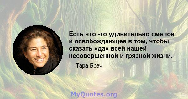 Есть что -то удивительно смелое и освобождающее в том, чтобы сказать «да» всей нашей несовершенной и грязной жизни.