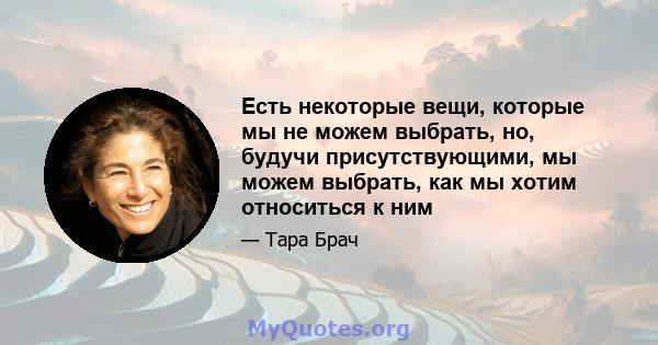 Есть некоторые вещи, которые мы не можем выбрать, но, будучи присутствующими, мы можем выбрать, как мы хотим относиться к ним