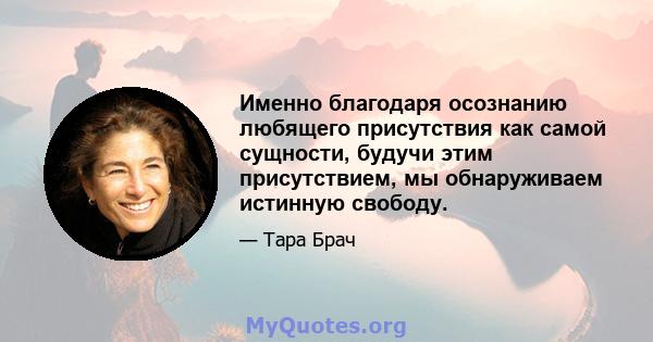 Именно благодаря осознанию любящего присутствия как самой сущности, будучи этим присутствием, мы обнаруживаем истинную свободу.