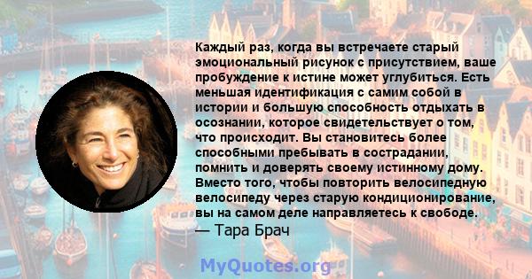 Каждый раз, когда вы встречаете старый эмоциональный рисунок с присутствием, ваше пробуждение к истине может углубиться. Есть меньшая идентификация с самим собой в истории и большую способность отдыхать в осознании,