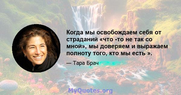 Когда мы освобождаем себя от страданий «что -то не так со мной», мы доверяем и выражаем полноту того, кто мы есть ».