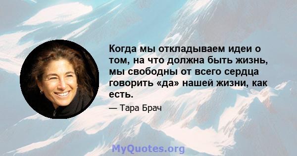 Когда мы откладываем идеи о том, на что должна быть жизнь, мы свободны от всего сердца говорить «да» нашей жизни, как есть.