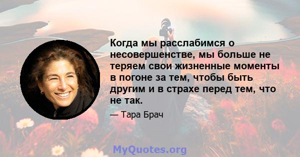 Когда мы расслабимся о несовершенстве, мы больше не теряем свои жизненные моменты в погоне за тем, чтобы быть другим и в страхе перед тем, что не так.