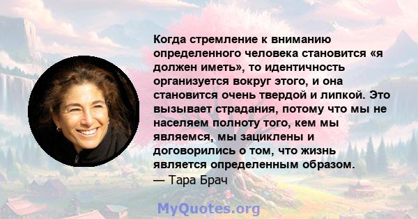 Когда стремление к вниманию определенного человека становится «я должен иметь», то идентичность организуется вокруг этого, и она становится очень твердой и липкой. Это вызывает страдания, потому что мы не населяем