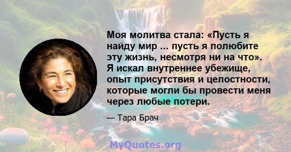 Моя молитва стала: «Пусть я найду мир ... пусть я полюбите эту жизнь, несмотря ни на что». Я искал внутреннее убежище, опыт присутствия и целостности, которые могли бы провести меня через любые потери.