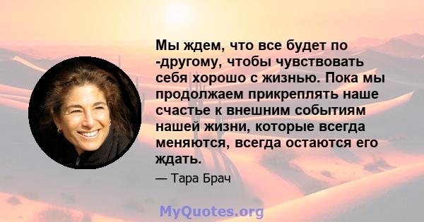 Мы ждем, что все будет по -другому, чтобы чувствовать себя хорошо с жизнью. Пока мы продолжаем прикреплять наше счастье к внешним событиям нашей жизни, которые всегда меняются, всегда остаются его ждать.