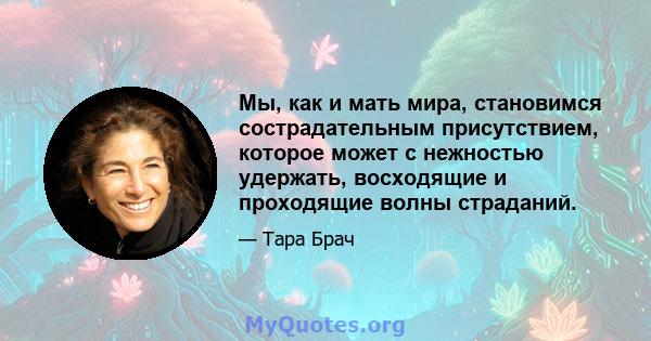 Мы, как и мать мира, становимся сострадательным присутствием, которое может с нежностью удержать, восходящие и проходящие волны страданий.