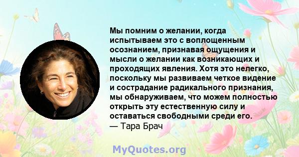 Мы помним о желании, когда испытываем это с воплощенным осознанием, признавая ощущения и мысли о желании как возникающих и проходящих явления. Хотя это нелегко, поскольку мы развиваем четкое видение и сострадание