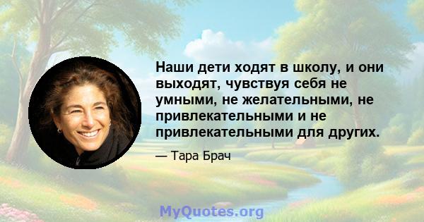 Наши дети ходят в школу, и они выходят, чувствуя себя не умными, не желательными, не привлекательными и не привлекательными для других.