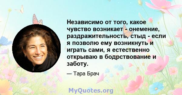 Независимо от того, какое чувство возникает - онемение, раздражительность, стыд - если я позволю ему возникнуть и играть сами, я естественно открываю в бодрствование и заботу.