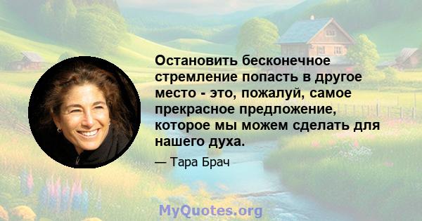 Остановить бесконечное стремление попасть в другое место - это, пожалуй, самое прекрасное предложение, которое мы можем сделать для нашего духа.