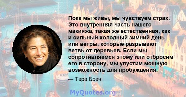 Пока мы живы, мы чувствуем страх. Это внутренняя часть нашего макияжа, такая же естественная, как и сильный холодный зимний день или ветры, которые разрывают ветвь от деревьев. Если мы сопротивляемся этому или отбросим