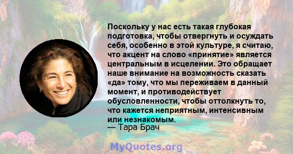 Поскольку у нас есть такая глубокая подготовка, чтобы отвергнуть и осуждать себя, особенно в этой культуре, я считаю, что акцент на слово «принятие» является центральным в исцелении. Это обращает наше внимание на