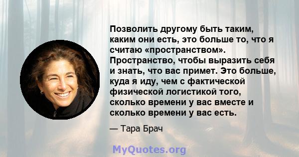 Позволить другому быть таким, каким они есть, это больше то, что я считаю «пространством». Пространство, чтобы выразить себя и знать, что вас примет. Это больше, куда я иду, чем с фактической физической логистикой того, 