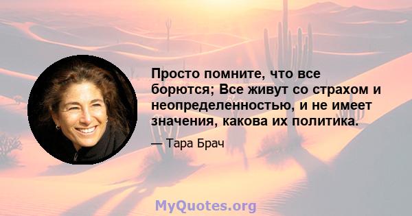 Просто помните, что все борются; Все живут со страхом и неопределенностью, и не имеет значения, какова их политика.