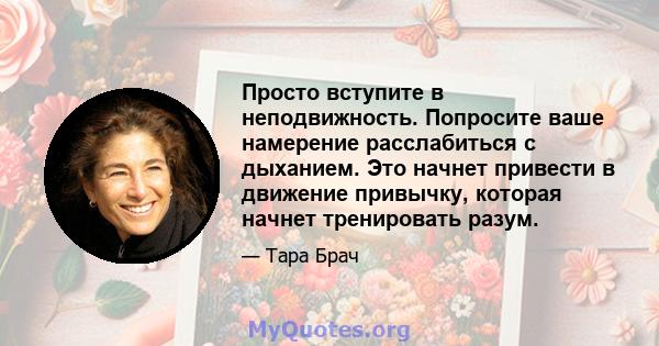 Просто вступите в неподвижность. Попросите ваше намерение расслабиться с дыханием. Это начнет привести в движение привычку, которая начнет тренировать разум.