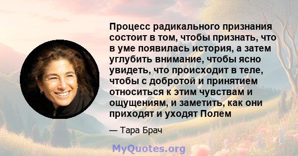 Процесс радикального признания состоит в том, чтобы признать, что в уме появилась история, а затем углубить внимание, чтобы ясно увидеть, что происходит в теле, чтобы с добротой и принятием относиться к этим чувствам и