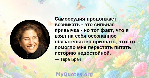 Самоосудия продолжает возникать - это сильная привычка - но тот факт, что я взял на себя осознанное обязательство признать, что это помогло мне перестать питать историю недостойной.