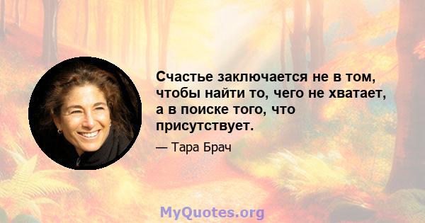 Счастье заключается не в том, чтобы найти то, чего не хватает, а в поиске того, что присутствует.