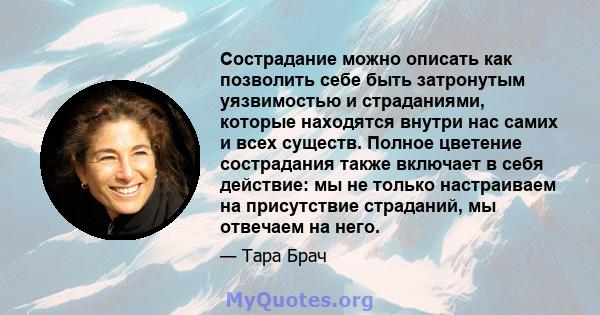 Сострадание можно описать как позволить себе быть затронутым уязвимостью и страданиями, которые находятся внутри нас самих и всех существ. Полное цветение сострадания также включает в себя действие: мы не только