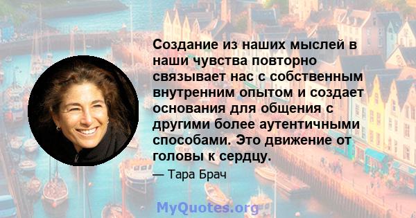 Создание из наших мыслей в наши чувства повторно связывает нас с собственным внутренним опытом и создает основания для общения с другими более аутентичными способами. Это движение от головы к сердцу.