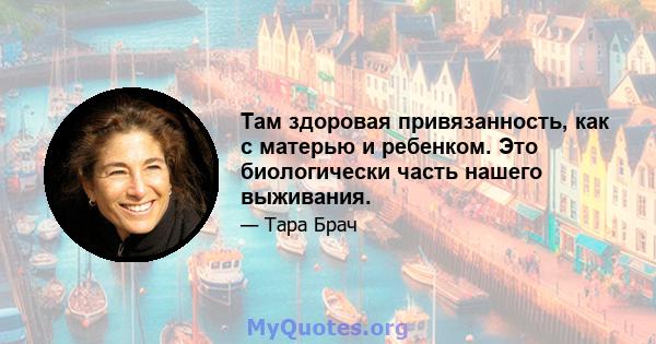 Там здоровая привязанность, как с матерью и ребенком. Это биологически часть нашего выживания.