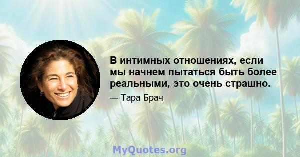 В интимных отношениях, если мы начнем пытаться быть более реальными, это очень страшно.