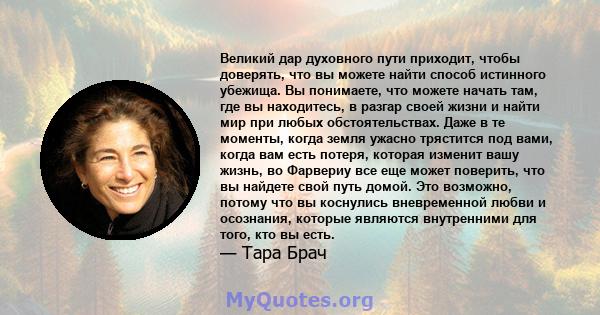 Великий дар духовного пути приходит, чтобы доверять, что вы можете найти способ истинного убежища. Вы понимаете, что можете начать там, где вы находитесь, в разгар своей жизни и найти мир при любых обстоятельствах. Даже 