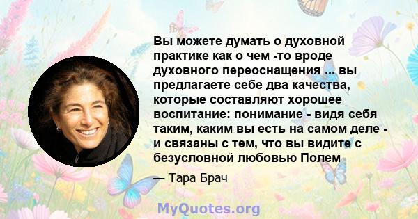 Вы можете думать о духовной практике как о чем -то вроде духовного переоснащения ... вы предлагаете себе два качества, которые составляют хорошее воспитание: понимание - видя себя таким, каким вы есть на самом деле - и