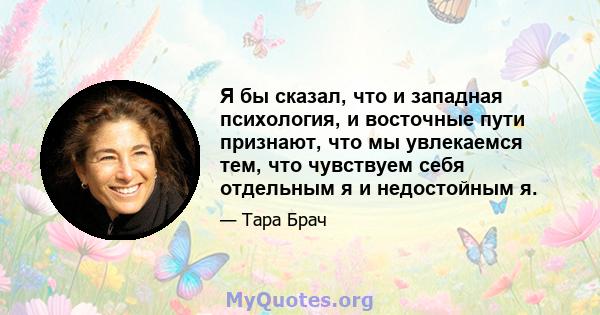 Я бы сказал, что и западная психология, и восточные пути признают, что мы увлекаемся тем, что чувствуем себя отдельным я и недостойным я.