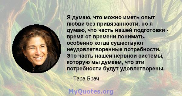 Я думаю, что можно иметь опыт любви без привязанности, но я думаю, что часть нашей подготовки - время от времени понимать, особенно когда существуют неудовлетворенные потребности. Это часть нашей нервной системы,