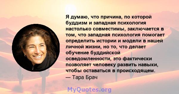 Я думаю, что причина, по которой буддизм и западная психология настолько совместимы, заключается в том, что западная психология помогает определить истории и модели в нашей личной жизни, но то, что делает обучение