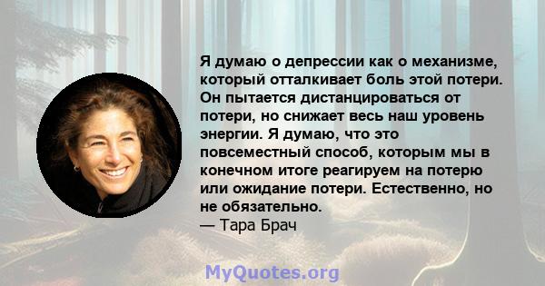 Я думаю о депрессии как о механизме, который отталкивает боль этой потери. Он пытается дистанцироваться от потери, но снижает весь наш уровень энергии. Я думаю, что это повсеместный способ, которым мы в конечном итоге