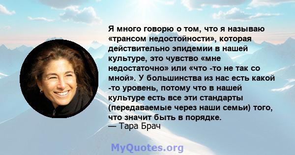 Я много говорю о том, что я называю «трансом недостойности», которая действительно эпидемии в нашей культуре, это чувство «мне недостаточно» или «что -то не так со мной». У большинства из нас есть какой -то уровень,