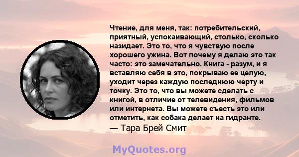 Чтение, для меня, так: потребительский, приятный, успокаивающий, столько, сколько назидает. Это то, что я чувствую после хорошего ужина. Вот почему я делаю это так часто: это замечательно. Книга - разум, и я вставляю